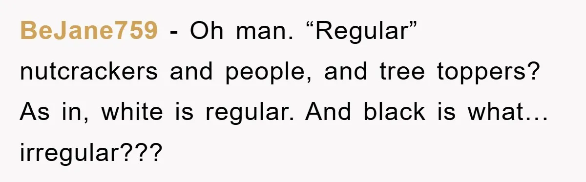 BeJane759 − Oh man. “Regular” nutcrackers and people, and tree toppers? As in, white is regular. And black is what… irregular???