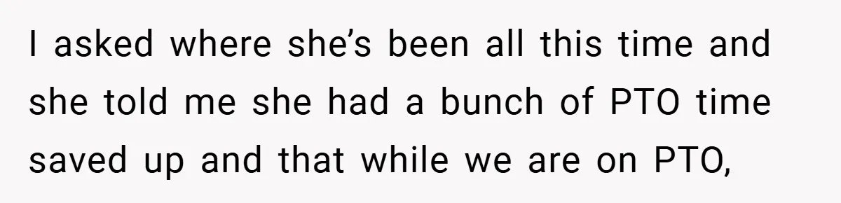 I asked where she’s been all this time and she told me she had a bunch of PTO time saved up and that while we are on PTO,