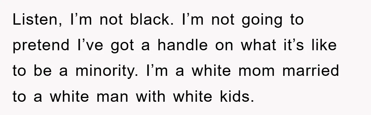 Listen, I’m not black. I’m not going to pretend I’ve got a handle on what it’s like to be a minority. I’m a white mom married to a white man...