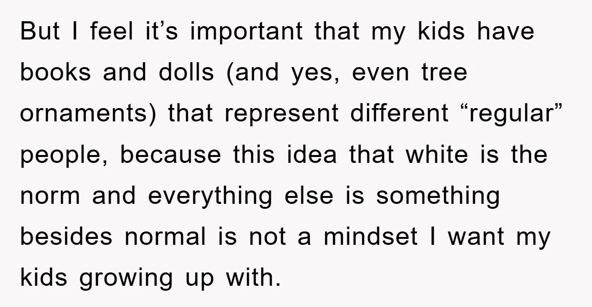 But I feel it’s important that my kids have books and dolls (and yes, even tree ornaments) that represent different “regular” people, because this idea that white is the norm...