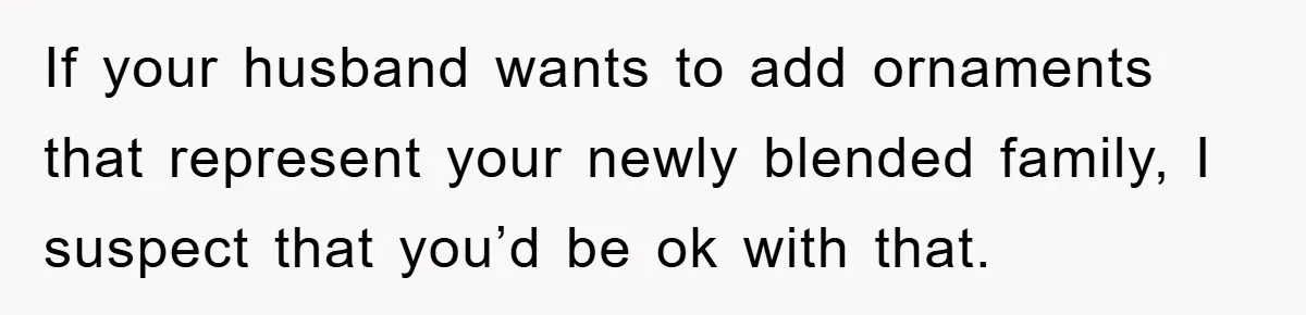 If your husband wants to add ornaments that represent your newly blended family, I suspect that you’d be ok with that.