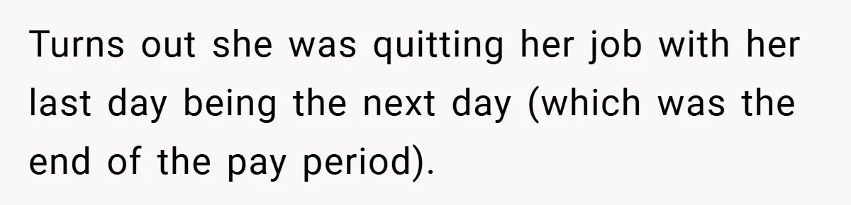 Turns out she was quitting her job with her last day being the next day (which was the end of the pay period).