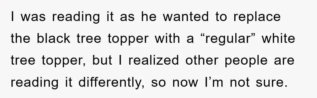 I was reading it as he wanted to replace the black tree topper with a “regular” white tree topper, but I realized other people are reading it differently, so now...