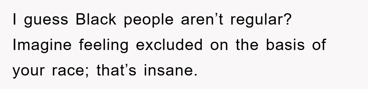 I guess Black people aren’t regular? Imagine feeling excluded on the basis of your race; that’s insane.