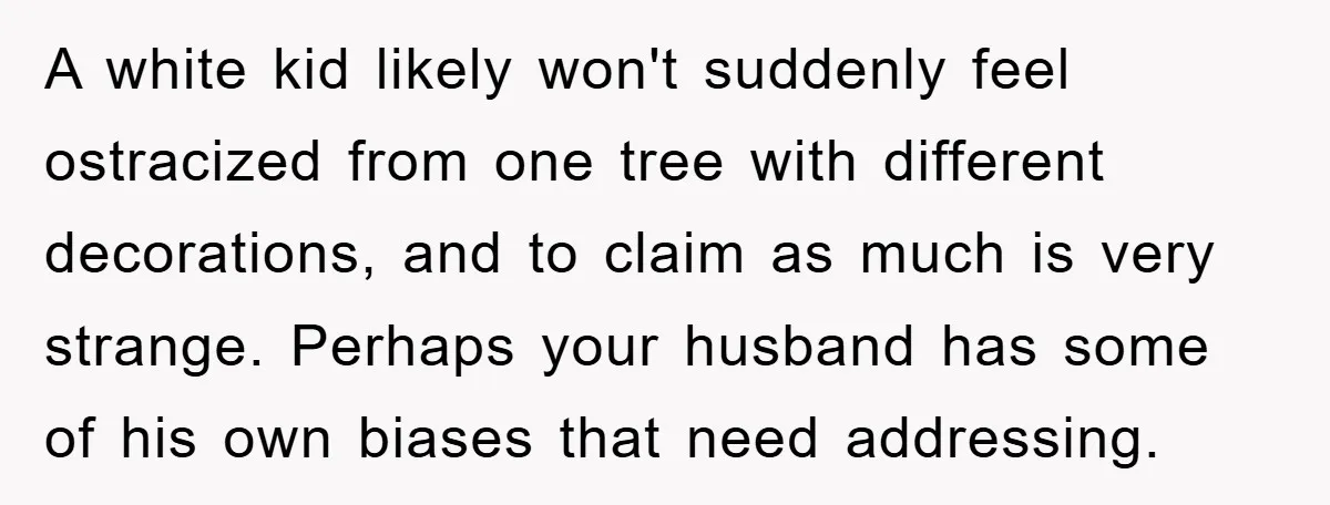 A white kid likely won't suddenly feel ostracized from one tree with different decorations, and to claim as much is very strange. Perhaps your husband has some of his own...