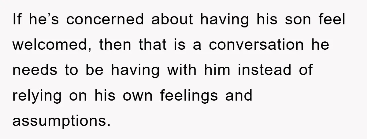 If he’s concerned about having his son feel welcomed, then that is a conversation he needs to be having with him instead of relying on his own feelings and assumptions.