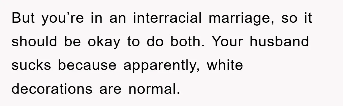 But you’re in an interracial marriage, so it should be okay to do both. Your husband sucks because apparently, white decorations are normal.