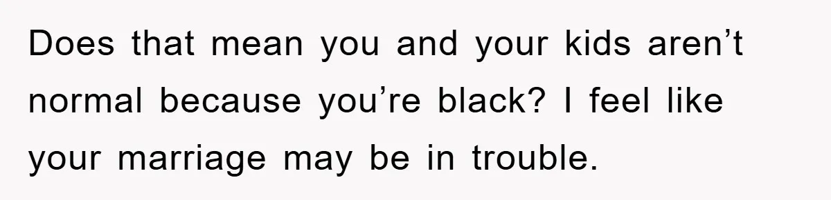 Does that mean you and your kids aren’t normal because you’re black? I feel like your marriage may be in trouble.