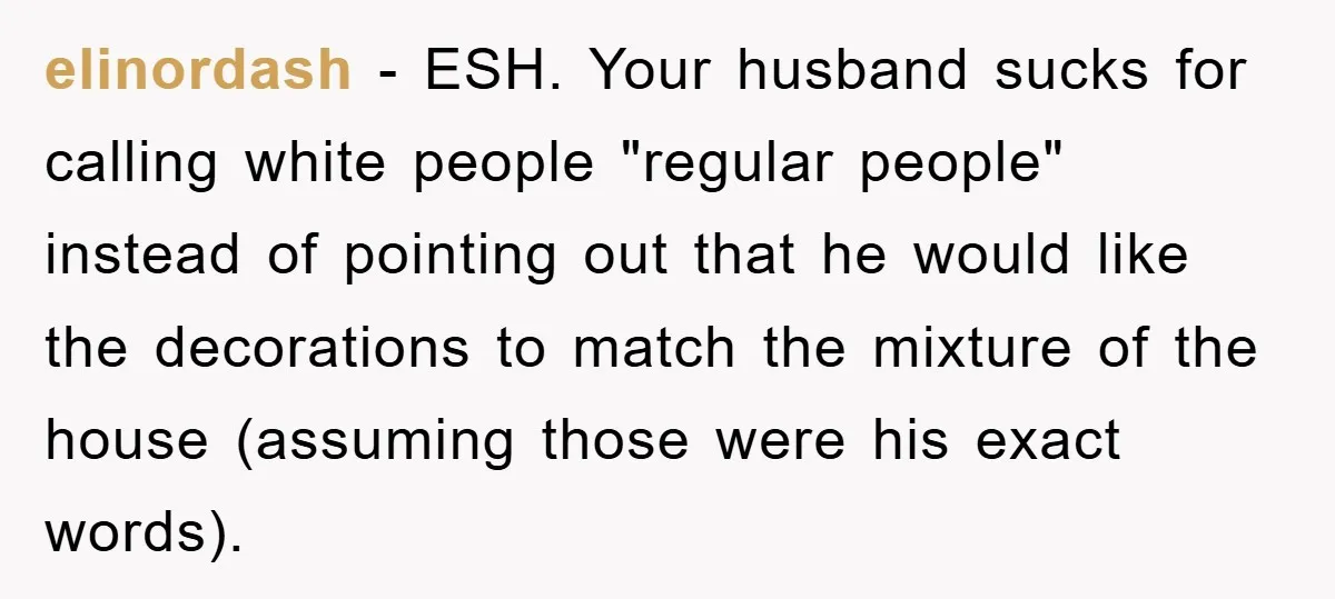 elinordash − ESH. Your husband sucks for calling white people "regular people" instead of pointing out that he would like the decorations to match the mixture of the house (assuming...