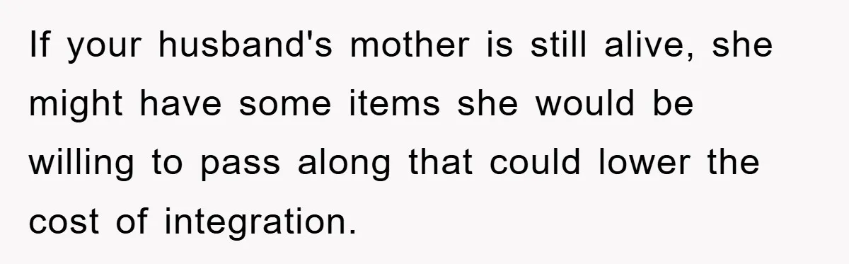 If your husband's mother is still alive, she might have some items she would be willing to pass along that could lower the cost of integration.
