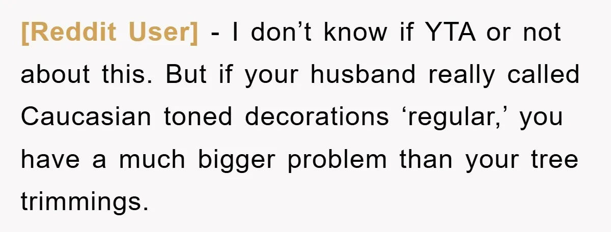 [Reddit User] − I don’t know if YTA or not about this. But if your husband really called Caucasian toned decorations ‘regular,’ you have a much bigger problem than your...