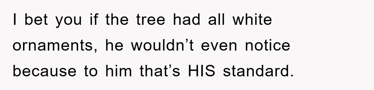 I bet you if the tree had all white ornaments, he wouldn’t even notice because to him that’s HIS standard.