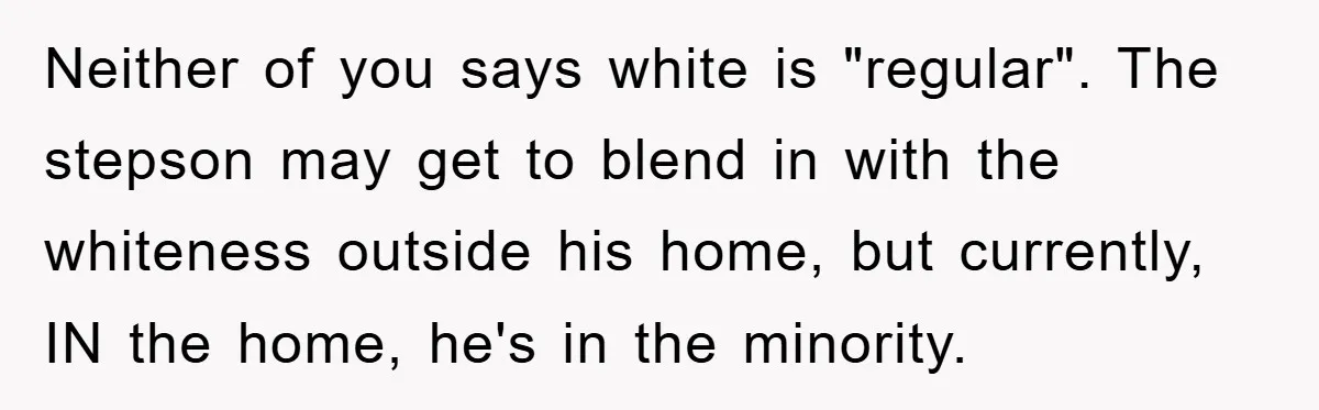 Neither of you says white is "regular". The stepson may get to blend in with the whiteness outside his home, but currently, IN the home, he's in the minority.