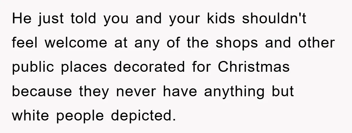 He just told you and your kids shouldn't feel welcome at any of the shops and other public places decorated for Christmas because they never have anything but white people...