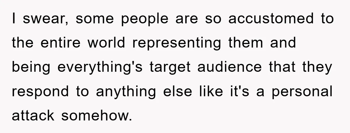 I swear, some people are so accustomed to the entire world representing them and being everything's target audience that they respond to anything else like it's a personal attack somehow.