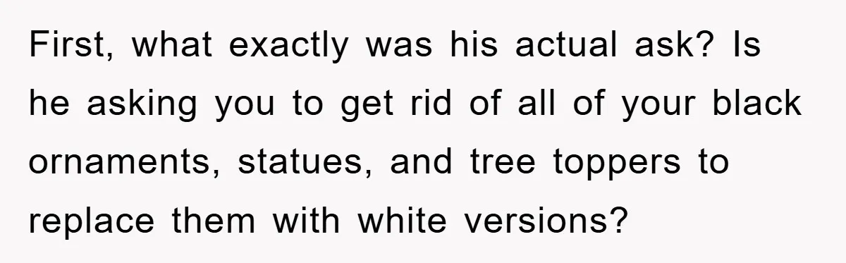 First, what exactly was his actual ask? Is he asking you to get rid of all of your black ornaments, statues, and tree toppers to replace them with white versions?