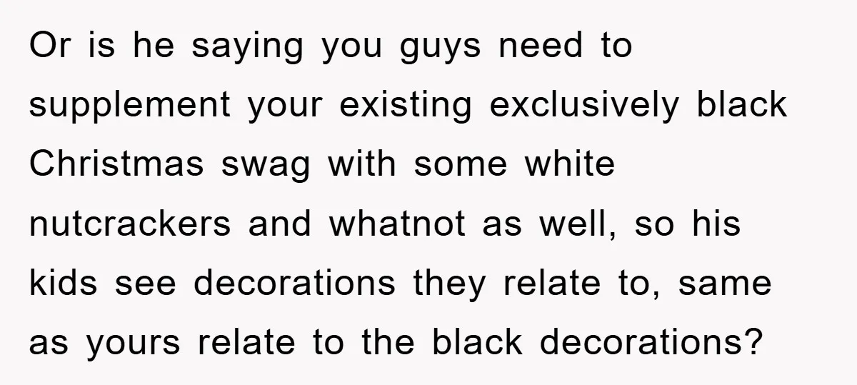 Or is he saying you guys need to supplement your existing exclusively black Christmas swag with some white nutcrackers and whatnot as well, so his kids see decorations they relate...