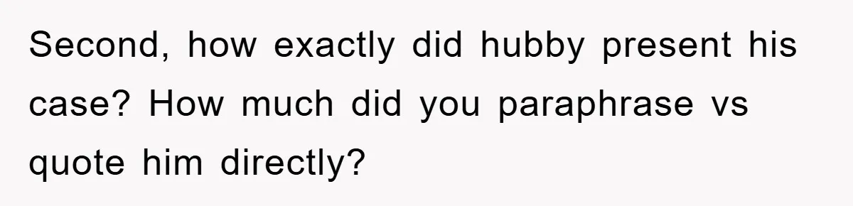 Second, how exactly did hubby present his case? How much did you paraphrase vs quote him directly?