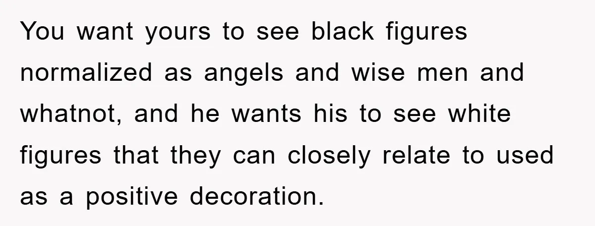 You want yours to see black figures normalized as angels and wise men and whatnot, and he wants his to see white figures that they can closely relate to used...