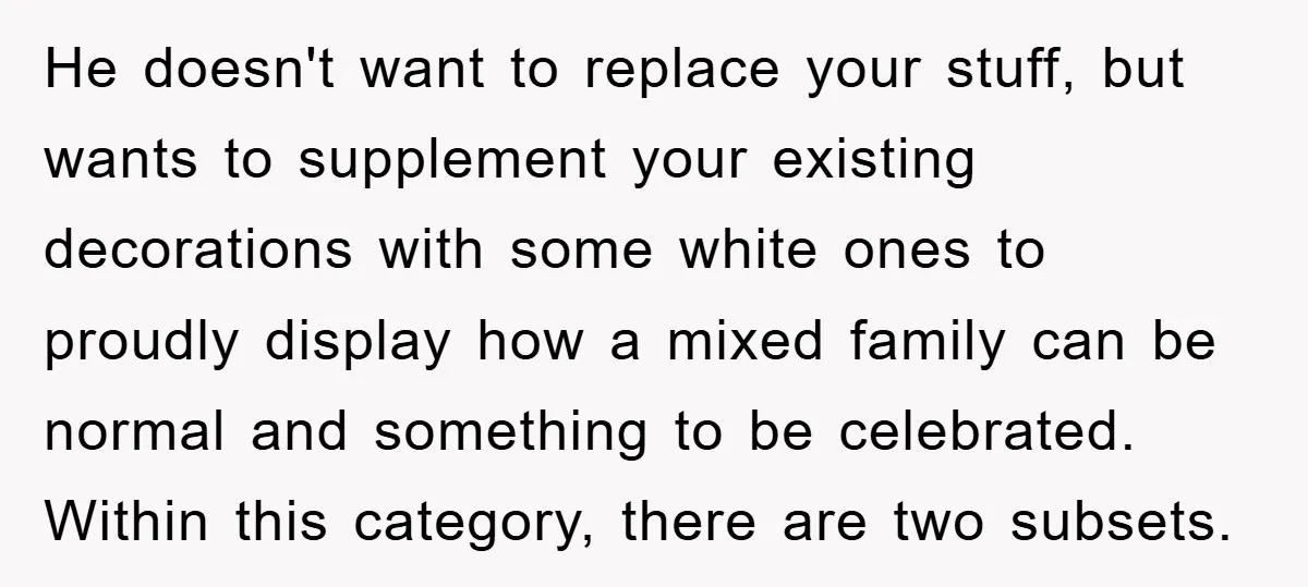 He doesn't want to replace your stuff, but wants to supplement your existing decorations with some white ones to proudly display how a mixed family can be normal and something...
