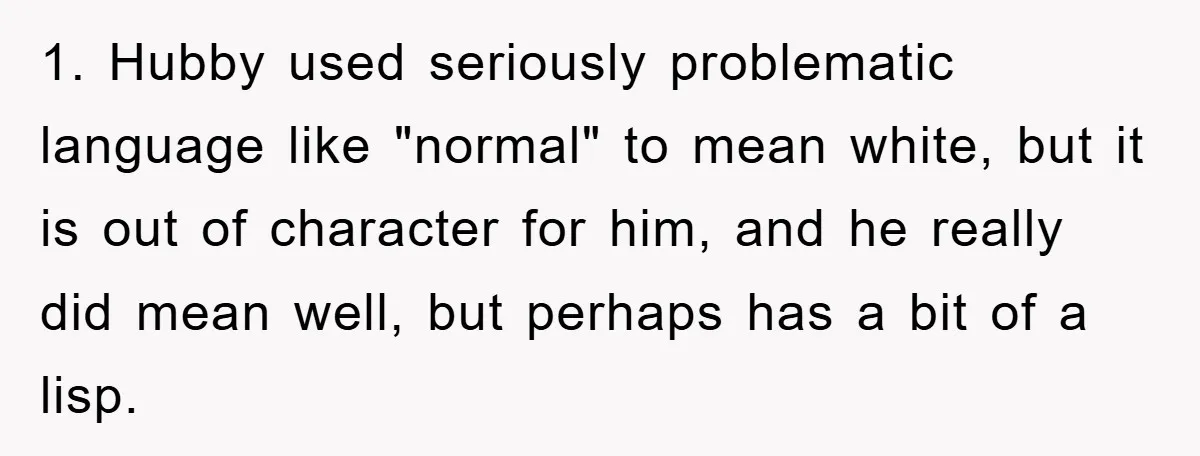 1. Hubby used seriously problematic language like "normal" to mean white, but it is out of character for him, and he really did mean well, but perhaps has a bit...