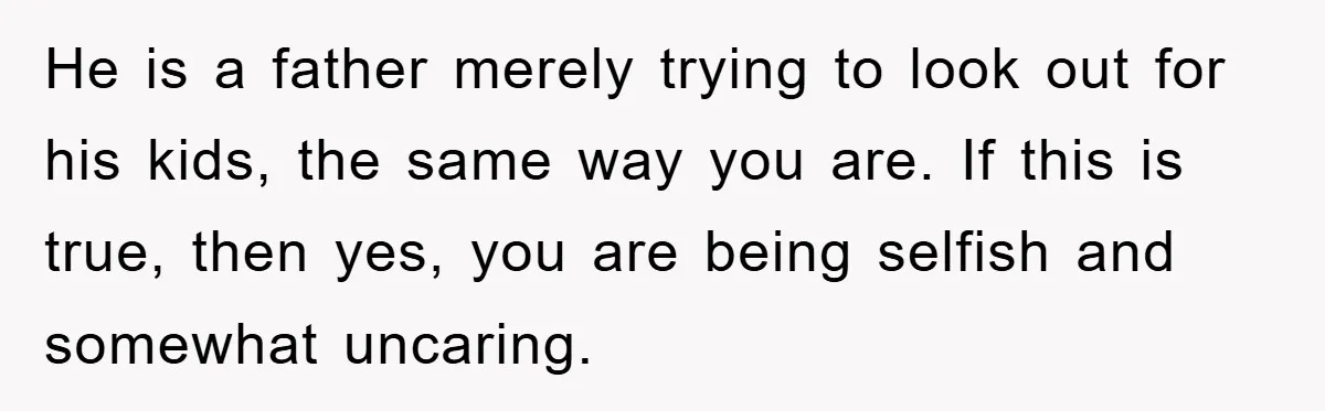 He is a father merely trying to look out for his kids, the same way you are. If this is true, then yes, you are being selfish and somewhat uncaring.