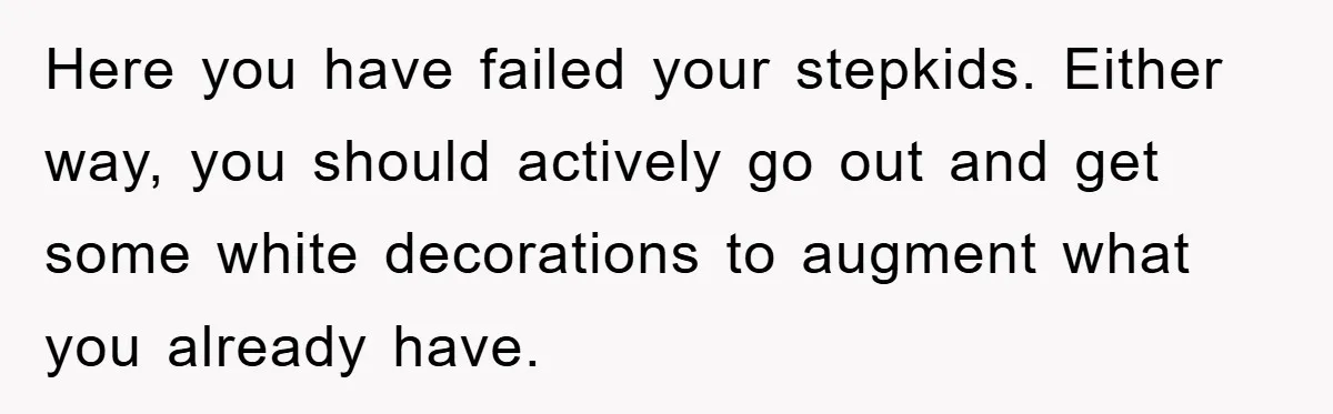 Here you have failed your stepkids. Either way, you should actively go out and get some white decorations to augment what you already have.