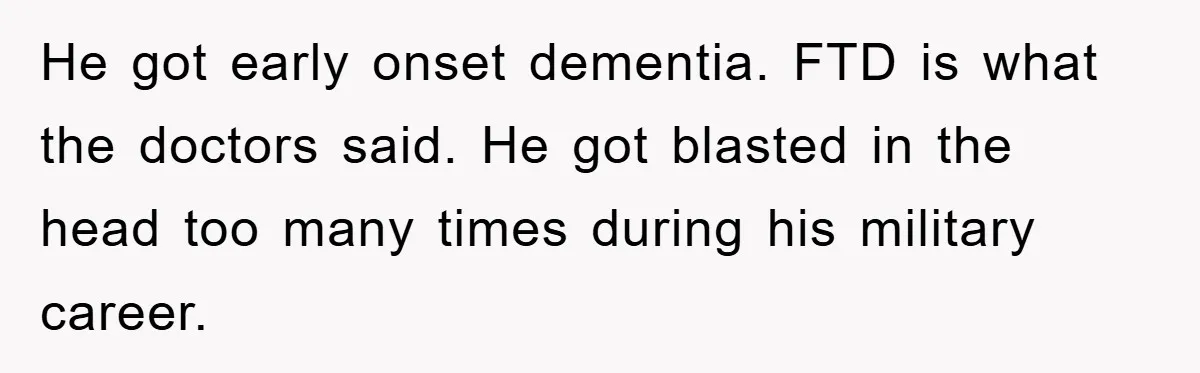 He got early onset dementia. FTD is what the doctors said. He got blasted in the head too many times during his military career.