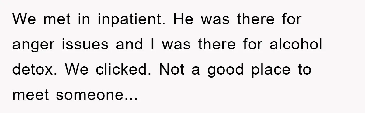 We met in inpatient. He was there for anger issues and I was there for alcohol detox. We clicked. Not a good place to meet someone...