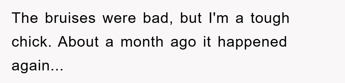 The bruises were bad, but I'm a tough chick. About a month ago it happened again...