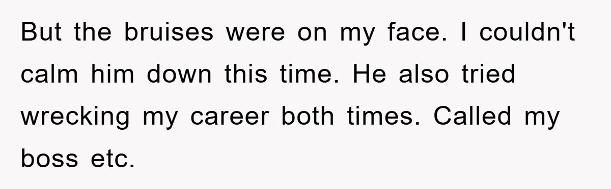 But the bruises were on my face. I couldn't calm him down this time. He also tried wrecking my career both times. Called my boss etc.
