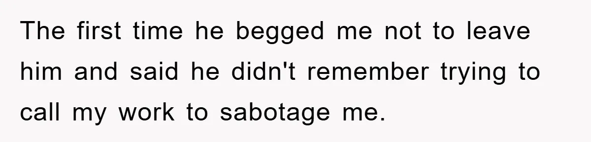 The first time he begged me not to leave him and said he didn't remember trying to call my work to sabotage me.