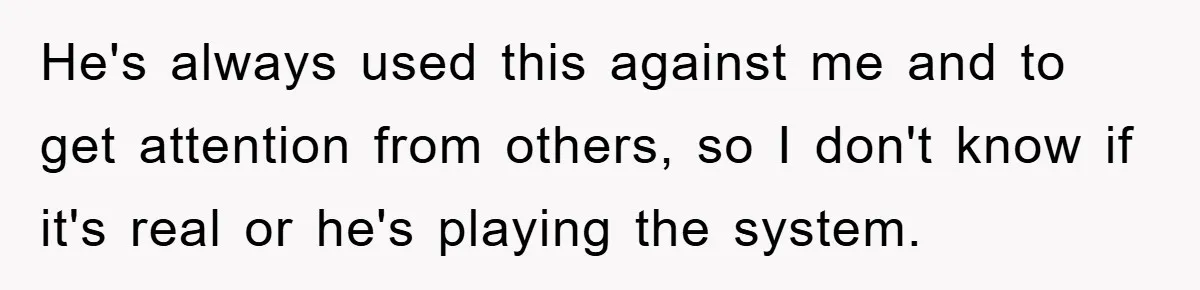 He's always used this against me and to get attention from others, so I don't know if it's real or he's playing the system.