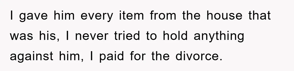 I gave him every item from the house that was his, I never tried to hold anything against him, I paid for the divorce.