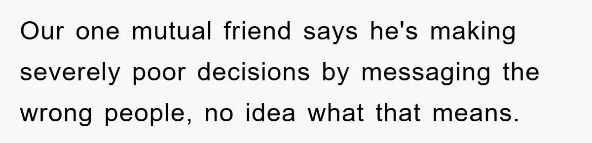 Our one mutual friend says he's making severely poor decisions by messaging the wrong people, no idea what that means.