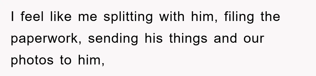 I feel like me splitting with him, filing the paperwork, sending his things and our photos to him,