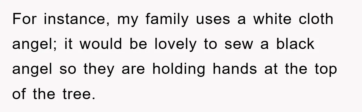 For instance, my family uses a white cloth angel; it would be lovely to sew a black angel so they are holding hands at the top of the tree.