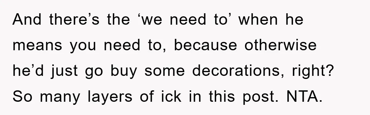 And there’s the ‘we need to’ when he means you need to, because otherwise he’d just go buy some decorations, right? So many layers of ick in this post. NTA.
