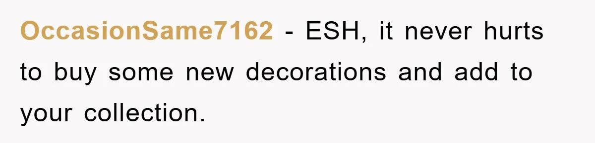 OccasionSame7162 − ESH, it never hurts to buy some new decorations and add to your collection.