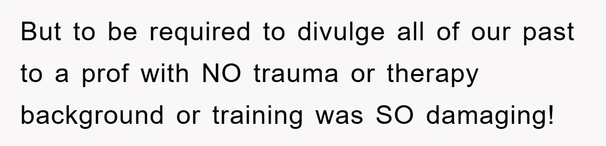 But to be required to divulge all of our past to a prof with NO trauma or therapy background or training was SO damaging!