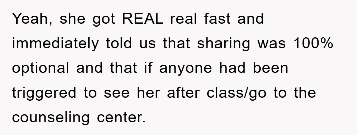 Yeah, she got REAL real fast and immediately told us that sharing was 100% optional and that if anyone had been triggered to see her after class/go to the counseling...