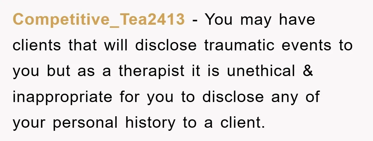 Competitive_Tea2413 - You may have clients that will disclose traumatic events to you but as a therapist it is unethical & inappropriate for you to disclose any of your personal...