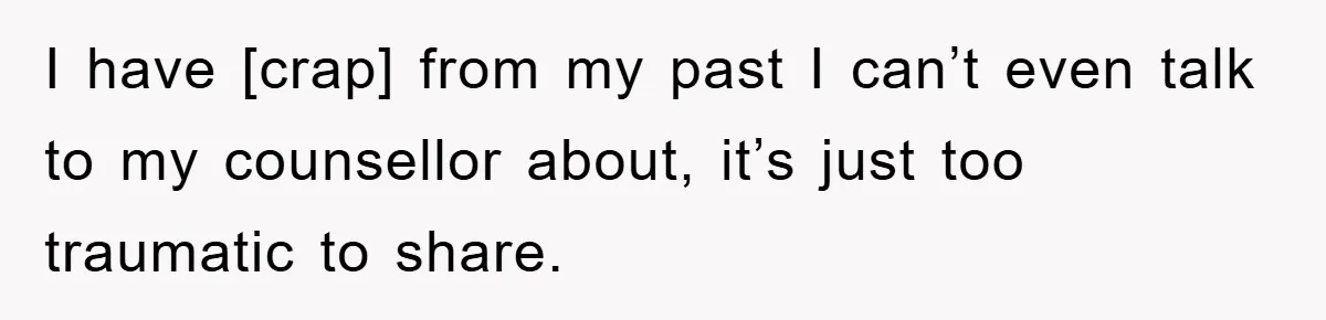 I have [crap] from my past I can’t even talk to my counsellor about, it’s just too traumatic to share.