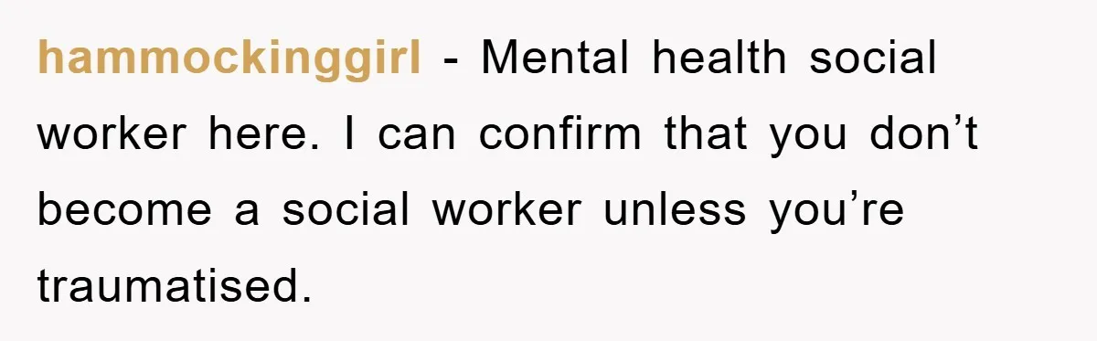 hammockinggirl - Mental health social worker here. I can confirm that you don’t become a social worker unless you’re traumatised.