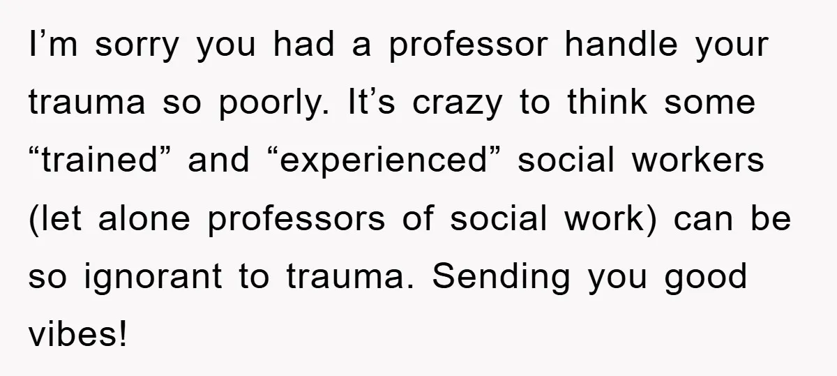 I’m sorry you had a professor handle your trauma so poorly. It’s crazy to think some “trained” and “experienced” social workers (let alone professors of social work) can be so...