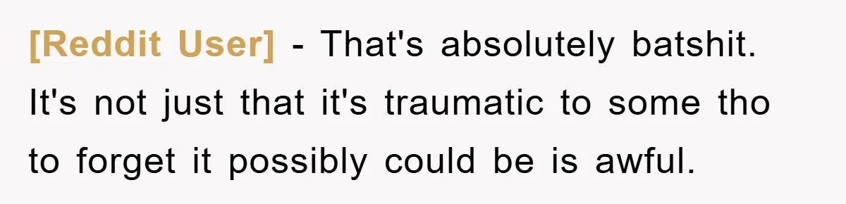 [Reddit User] - That's absolutely batshit. It's not just that it's traumatic to some tho to forget it possibly could be is awful.