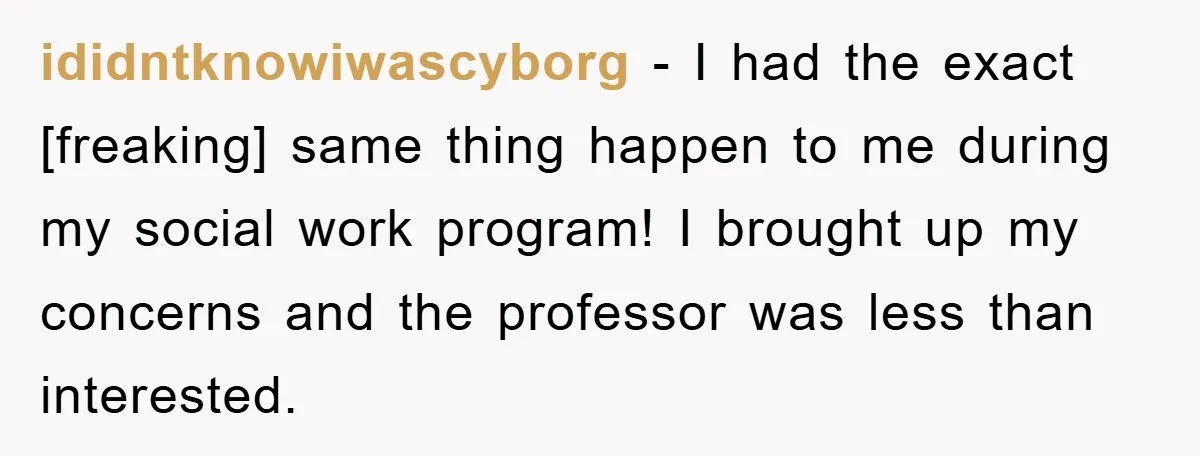 ididntknowiwascyborg - I had the exact [freaking] same thing happen to me during my social work program! I brought up my concerns and the professor was less than interested.