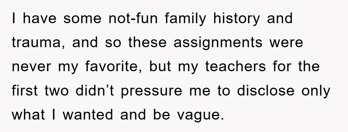 I have some not-fun family history and trauma, and so these assignments were never my favorite, but my teachers for the first two didn’t pressure me to disclose only what...