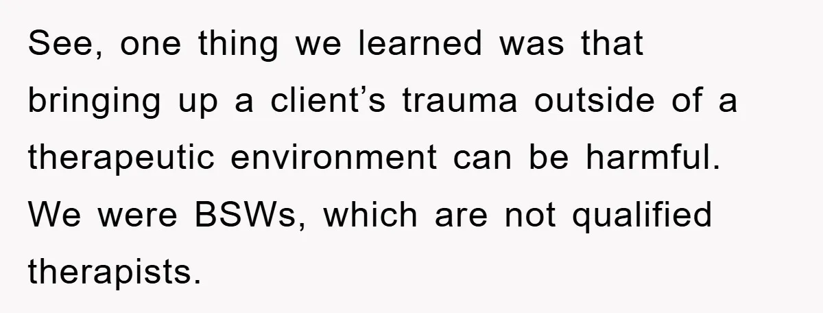 See, one thing we learned was that bringing up a client’s trauma outside of a therapeutic environment can be harmful. We were BSWs, which are not qualified therapists.