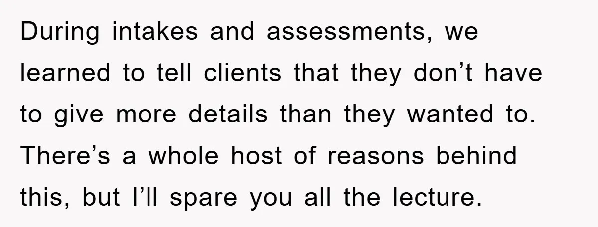 During intakes and assessments, we learned to tell clients that they don’t have to give more details than they wanted to. There’s a whole host of reasons behind this, but...